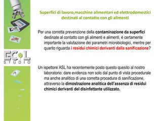 Superfici di lavoro,macchine alimentari ed elettrodomestici
destinati al contatto con gli alimenti
Per una corretta prevenzione della contaminazione da superfici
destinate al contatto con gli alimenti e alimenti, è certamente
importante la valutazione dei parametri microbiologici, mentre per
quanto riguarda i residui chimici derivanti dalla sanificazione?
Un ispettore ASL ha recentemente posto questo quesito al nostro
laboratorio: dare evidenza non solo dal punto di vista procedurale
ma anche analitico di una corretta procedura di sanificazione,
attraverso la dimostrazione analitica dell’assenza di residui
chimici derivanti del disinfettante utilizzato.
 