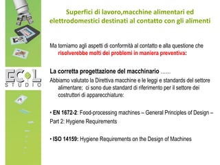 Ma torniamo agli aspetti di conformità al contatto e alla questione che
risolverebbe molti dei problemi in maniera preventiva:
La corretta progettazione del macchinario ……
Abbiamo valutato la Direttiva macchine e le leggi e standards del settore
alimentare; ci sono due standard di riferimento per il settore dei
costruttori di apparecchiature:
• EN 1672-2: Food-processing machines – General Principles of Design –
Part 2: Hygiene Requirements
• ISO 14159: Hygiene Requirements on the Design of Machines
Superfici di lavoro,macchine alimentari ed
elettrodomestici destinati al contatto con gli alimenti
 
