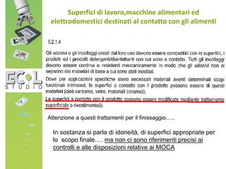 Superfici di lavoro,macchine alimentari ed
elettrodomestici destinati al contatto con gli alimenti
Attenzione a questi trattamenti per il finissaggio…..
In sostanza si parla di idoneità, di superfici appropriate per
lo scopo finale…. ma non ci sono riferimenti precisi ai
controlli e alle disposizioni relative ai MOCA
 