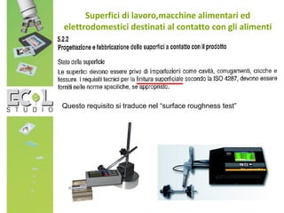 Superfici di lavoro,macchine alimentari ed
elettrodomestici destinati al contatto con gli alimenti
Questo requisito si traduce nel “surface roughness test”
 