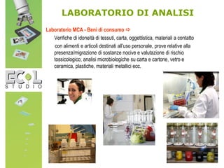 Laboratorio MCA - Beni di consumo 
Verifiche di idoneità di tessuti, carta, oggettistica, materiali a contatto
con alimenti e articoli destinati all’uso personale, prove relative alla
presenza/migrazione di sostanze nocive e valutazione di rischio
tossicologico, analisi microbiologiche su carta e cartone, vetro e
ceramica, plastiche, materiali metallici ecc.
LABORATORIO DI ANALISI
 
