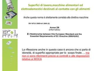 Anche questa norma è strettamente correlata alla direttiva macchine
Superfici di lavoro,macchine alimentari ed
elettrodomestici destinati al contatto con gli alimenti
La riflessione anche in questo caso è ancora che si parla di
idoneità, di superfici appropriate per lo scopo finale…. ma
non ci sono riferimenti precisi ai controlli e alle disposizioni
relative ai MOCA
 