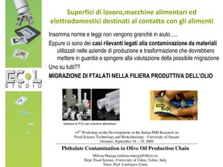 Insomma norme e leggi non vengono granchè in aiuto…..
Eppure ci sono dei casi rilevanti legati alla contaminazione da materiali
utilizzati nelle aziende di produzione e trasformazione che dovrebbero
mettere in guardia e spingere alla valutazione della possibile migrazione
Uno su tutti??
MIGRAZIONE DI FTALATI NELLA FILIERA PRODUTTIVA DELL’OLIO
Superfici di lavoro,macchine alimentari ed
elettrodomestici destinati al contatto con gli alimenti
 