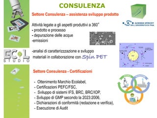 Settore Consulenza – assistenza sviluppo prodotto
Attività legate a gli aspetti produttivi a 360°
- prodotto e processo
- depurazione delle acque
-emissioni
-analisi di caratterizzzazione e sviluppo
materiali in collaborazione con Spin PET
Settore Consulenza - Certificazioni
- Ottenimento Marchio Ecolabel,
- Certificazioni PEFC/FSC,
- Sviluppo di sistemi IFS, BRC, BRC/IOP,
- Sviluppo di GMP secondo la 2023:2006,
- Dichiarazioni di conformità (redazione e verifica),
- Esecuzione di Audit
CONSULENZA
 