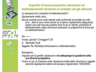La situazione tra i produttori di elettrodomestici?
Decisamente molto varia…
Alcune aziende sono molto attente sulla conformità al contatto da molti
anni…altre lo sono meno anche se si stanno rapidamente adeguando;
riporto una mail ricevuta qualche anno fa da un cliente, produttore di
elettrodomestici, dopo che avevo ipotizzato un programma di prova per
un elettrodomestico:
Da: ------
Inviato: giovedì 13 maggio17.39
A: Marinella Vitulli
Oggetto: Re: Richiesta dichiarazione x elettrodomestico
Buongiorno,
ringrazio per la gentile valutazione e le sottopongo la questione sotto
una diversa prospettiva.
Faccio un po' di chiarezza sulla valutazione totale della macchina in oggetto
secondo legislazione italiana ed europea (regolamento 1935/2004).
Superfici di lavoro,macchine alimentari ed
elettrodomestici destinati al contatto con gli alimenti
 
