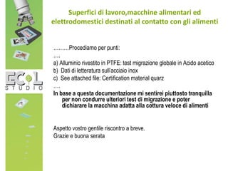 ………Procediamo per punti:
….
a) Alluminio rivestito in PTFE: test migrazione globale in Acido acetico
b) Dati di letteratura sull’acciaio inox
c) See attached file: Certification material quarz
….
In base a questa documentazione mi sentirei piuttosto tranquilla
per non condurre ulteriori test di migrazione e poter
dichiarare la macchina adatta alla cottura veloce di alimenti
Aspetto vostro gentile riscontro a breve.
Grazie e buona serata
Superfici di lavoro,macchine alimentari ed
elettrodomestici destinati al contatto con gli alimenti
 