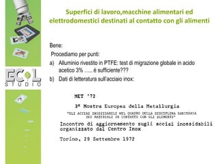 Bene:
Procediamo per punti:
a) Alluminio rivestito in PTFE: test di migrazione globale in acido
acetico 3% ….. è sufficiente???
b) Dati di letteratura sull’acciaio inox:
Superfici di lavoro,macchine alimentari ed
elettrodomestici destinati al contatto con gli alimenti
 
