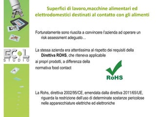Fortunatamente sono riuscita a convincere l’azienda ad operare un
risk assessment adeguato…
La stessa azienda era attentissima al rispetto dei requisiti della
Direttiva ROHS, che riteneva applicabile
ai propri prodotti, a differenza della
normativa food contact
La Rohs, direttiva 2002/95/CE, emendata dalla direttiva 2011/65/UE,
riguarda la restrizione dell’uso di determinate sostanze pericolose
nelle apparecchiature elettriche ed elettroniche
Superfici di lavoro,macchine alimentari ed
elettrodomestici destinati al contatto con gli alimenti
 