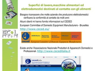 Bisogna riconoscere che molte aziende che producono elettrodomestici
verificano la conformità al contatto da molti anni
Alcuni clienti mi hanno fornito informazioni sul CEDED
European Committee of Domestic Equipment Manufacturers - Bruxelles
http://www.ceced.eu/
Esiste anche l’Associazione Nazionale Produttori di Apparecchi Domestici e
Professionali. http://www.ceceditalia.it
Superfici di lavoro,macchine alimentari ed
elettrodomestici destinati al contatto con gli alimenti
 