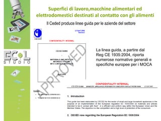 Il Ceded produce linee guida per le aziende del settore
Superfici di lavoro,macchine alimentari ed
elettrodomestici destinati al contatto con gli alimenti
La linea guida, a partire dal
Reg CE 1935:2004, riporta
numerose normative generali e
specifiche europee per i MOCA
 