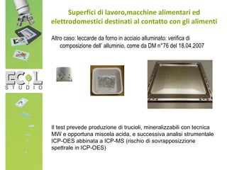 Altro caso: leccarde da forno in acciaio alluminato: verifica di
composizione dell’ alluminio, come da DM n°76 del 18.04.2007
Superfici di lavoro,macchine alimentari ed
elettrodomestici destinati al contatto con gli alimenti
Il test prevede produzione di trucioli, mineralizzabili con tecnica
MW e opportuna miscela acida, e successiva analisi strumentale
ICP-OES abbinata a ICP-MS (rischio di sovrapposizzione
spettrale in ICP-OES)
 