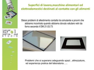 Stessi problemi di allestimento contatto tra simulante e provini che
abbiamo incontrato quando abbiamo dovuto valutare vetri da
forno secondo il DM 21.03.73
Superfici di lavoro,macchine alimentari ed
elettrodomestici destinati al contatto con gli alimenti
Problemi che si superano adeguando spazi , attrezzature,
ed esperienza pratica del laboratorio…..
 