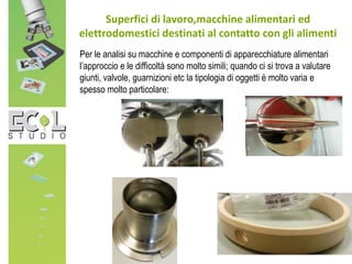 Superfici di lavoro,macchine alimentari ed
elettrodomestici destinati al contatto con gli alimenti
Per le analisi su macchine e componenti di apparecchiature alimentari
l’approccio e le difficoltà sono molto simili; quando ci si trova a valutare
giunti, valvole, guarnizioni etc la tipologia di oggetti è molto varia e
spesso molto particolare:
 