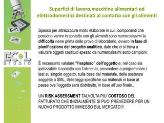 Superfici di lavoro,macchine alimentari ed
elettrodomestici destinati al contatto con gli alimenti
Spesso per attrezzature molto elaborate in cui i componenti che
possono venire in contatto con gli alimenti sono numerosissimi la
difficoltà viene prima delle prove di laboratorio, ovvero in fase di
pianificazione del progetto analitico, dato che ci si trova a
valutare oggetti costituiti spesso da numerosissimi sotto campioni:
È necessario valutare “l’esploso” dell’oggetto e, nel caso sia
ipotizzabile il contatto con l’alimento, provvedere a programmare i
test su singolo oggetto, sulla base del materiale, delle sostanze
soggette a SML, delle leggi specifiche sui materiali in base al
paese ove l’oggetto sarà distribuito, in base all’uso finale..
UN RISK ASSESSMENT TALVOLTA PIU’ COSTOSO DEL
FATTURATO CHE INIZIALMENTE SI PUO’ PREVEDERE PER UN
NUOVO PRODOTTO IMMESSO SUL MERCATO!!!
 