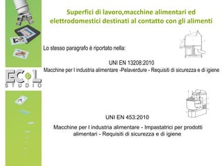 Superfici di lavoro,macchine alimentari ed
elettrodomestici destinati al contatto con gli alimenti
Lo stesso paragrafo è riportato nella:
UNI EN 13208:2010
Macchine per l industria alimentare -Pelaverdure - Requisiti di sicurezza e di igiene
UNI EN 453:2010
Macchine per l industria alimentare - Impastatrici per prodotti
alimentari - Requisiti di sicurezza e di igiene
 