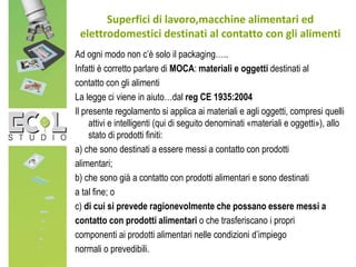 Ad ogni modo non c’è solo il packaging…..
Infatti è corretto parlare di MOCA: materiali e oggetti destinati al
contatto con gli alimenti
La legge ci viene in aiuto…dal reg CE 1935:2004
Il presente regolamento si applica ai materiali e agli oggetti, compresi quelli
attivi e intelligenti (qui di seguito denominati «materiali e oggetti»), allo
stato di prodotti finiti:
a) che sono destinati a essere messi a contatto con prodotti
alimentari;
b) che sono già a contatto con prodotti alimentari e sono destinati
a tal fine; o
c) di cui si prevede ragionevolmente che possano essere messi a
contatto con prodotti alimentari o che trasferiscano i propri
componenti ai prodotti alimentari nelle condizioni d’impiego
normali o prevedibili.
Superfici di lavoro,macchine alimentari ed
elettrodomestici destinati al contatto con gli alimenti
 