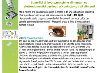 Superfici di lavoro,macchine alimentari ed
elettrodomestici destinati al contatto con gli alimenti
Ma la norma che decisamente entra in merito e dà una indicazione operativa
chiara per l’esecuzione del risk assessment è la: UNI 11460:2012
: Apparecchi per la preparazione e la distribuzione di bevande calde per
esercizi commerciali e comunità - Metodi di prova e limiti di migrazione di
piombo e nichel
Da http://www.anima.it
Un pool di esperti aziendali, forti del patrimonio di conoscenza delle
problematiche legate alla progettazione e all’utilizzo delle macchine,
hanno così definito in stretta collaborazione con UNI la norma UNI
11460, che regolamenta - per la prima volta in Italia - le metodologie di
prova e i limiti di migrazione di piombo e nichel negli apparecchi
destinati alla preparazione e alla distribuzione di bevande calde.
Determinanti per lo studio e la stesura della nuova norma - entrata in
vigore alla fine di settembre 2012 - sono stati anche i risultati emersi da
uno studio, condotto da un importante istituto internazionale, sul
rischio tossicologico derivante dal rilascio di metalli pesanti nelle
bevande calde.
 