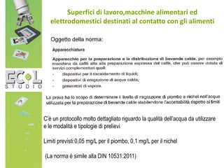 Superfici di lavoro,macchine alimentari ed
elettrodomestici destinati al contatto con gli alimenti
C’è un protocollo molto dettagliato riguardo la qualità dell’acqua da utilizzare
e le modalità e tipologie di prelievi
Limiti previsti:0,05 mg/L per il piombo, 0,1 mg/L per il nichel
(La norma è simile alla DIN 10531:2011)
Oggetto della norma:
 