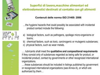 Superfici di lavoro,macchine alimentari ed
elettrodomestici destinati al contatto con gli alimenti
…. lubricants shall meet the qualitative and compositional requirements
if they consist only of substances regarded as being safe for product, or
incidental product, contact by governments or other recognized international
organizations.
….these substances should be included in listings published by government
or recognized international organizations (see Annex A), or which are
authorized by them…
…the hygiene hazards that could possibly be associated with incidental
product contact include the following:
a) biological factors, such as pathogens, spoilage micro-organisms or
toxins;
b) chemical factors, such as toxic, carcinogenic or mutagenic substances;
c) physical factors, such as wear metals.
Contenuti delle norma ISO 21469: 2006
 