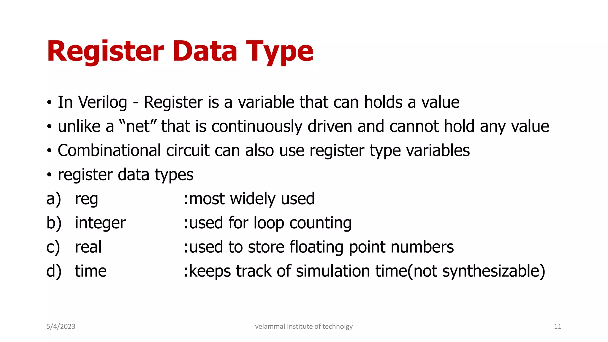 Register Data Type
• In Verilog - Register is a variable that can holds a value
• unlike a “net” that is continuously driven and cannot hold any value
• Combinational circuit can also use register type variables
• register data types
a) reg :most widely used
b) integer :used for loop counting
c) real :used to store floating point numbers
d) time :keeps track of simulation time(not synthesizable)
5/4/2023 11
velammal Institute of technolgy
 