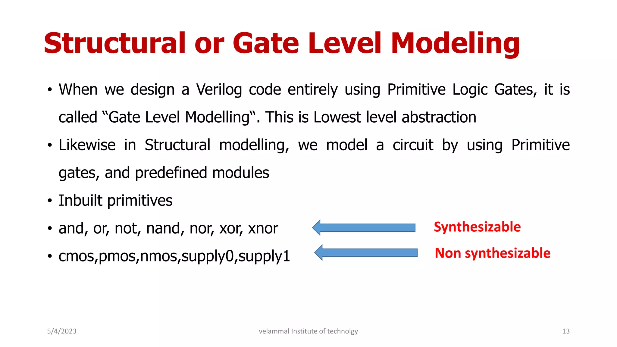 Structural or Gate Level Modeling
• When we design a Verilog code entirely using Primitive Logic Gates, it is
called “Gate Level Modelling“. This is Lowest level abstraction
• Likewise in Structural modelling, we model a circuit by using Primitive
gates, and predefined modules
• Inbuilt primitives
• and, or, not, nand, nor, xor, xnor
• cmos,pmos,nmos,supply0,supply1
Synthesizable
Non synthesizable
5/4/2023 13
velammal Institute of technolgy
 