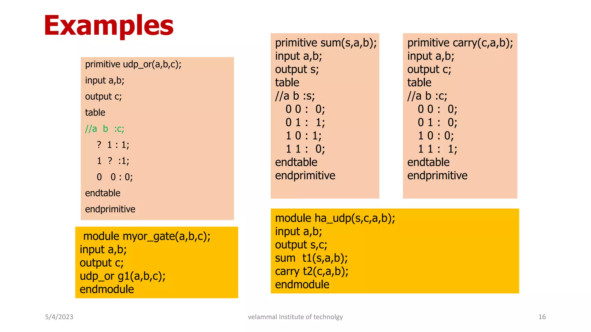Examples
primitive udp_or(a,b,c);
input a,b;
output c;
table
//a b :c;
? 1 : 1;
1 ? :1;
0 0 : 0;
endtable
endprimitive
module myor_gate(a,b,c);
input a,b;
output c;
udp_or g1(a,b,c);
endmodule
primitive sum(s,a,b);
input a,b;
output s;
table
//a b :s;
0 0 : 0;
0 1 : 1;
1 0 : 1;
1 1 : 0;
endtable
endprimitive
primitive carry(c,a,b);
input a,b;
output c;
table
//a b :c;
0 0 : 0;
0 1 : 0;
1 0 : 0;
1 1 : 1;
endtable
endprimitive
module ha_udp(s,c,a,b);
input a,b;
output s,c;
sum t1(s,a,b);
carry t2(c,a,b);
endmodule
5/4/2023 16
velammal Institute of technolgy
 