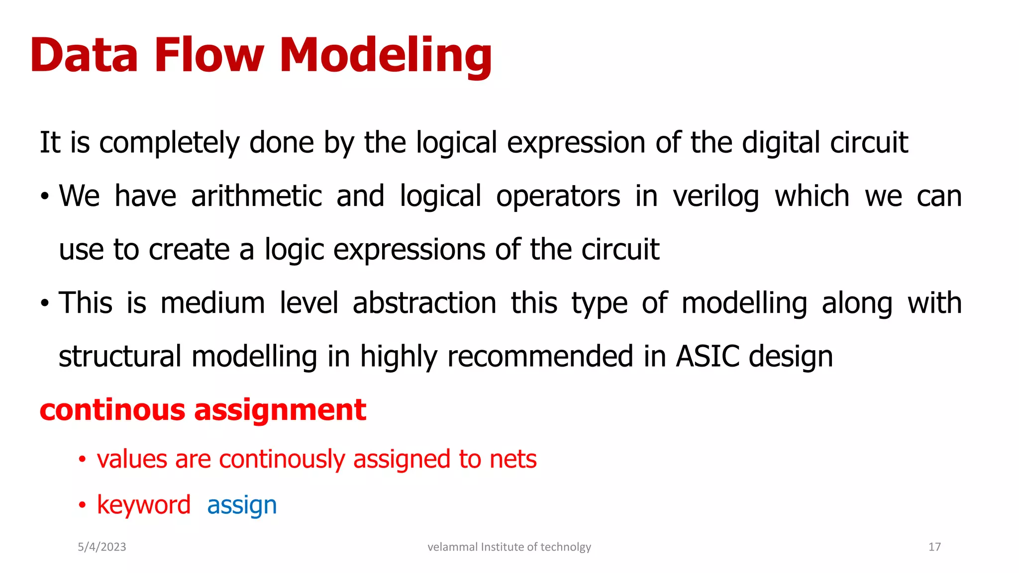 Data Flow Modeling
It is completely done by the logical expression of the digital circuit
• We have arithmetic and logical operators in verilog which we can
use to create a logic expressions of the circuit
• This is medium level abstraction this type of modelling along with
structural modelling in highly recommended in ASIC design
continous assignment
• values are continously assigned to nets
• keyword assign
5/4/2023 17
velammal Institute of technolgy
 