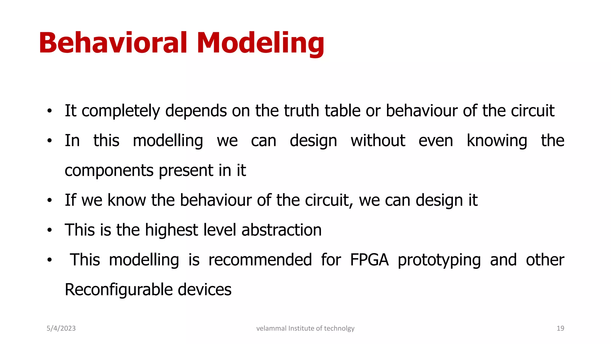 Behavioral Modeling
• It completely depends on the truth table or behaviour of the circuit
• In this modelling we can design without even knowing the
components present in it
• If we know the behaviour of the circuit, we can design it
• This is the highest level abstraction
• This modelling is recommended for FPGA prototyping and other
Reconfigurable devices
5/4/2023 19
velammal Institute of technolgy
 