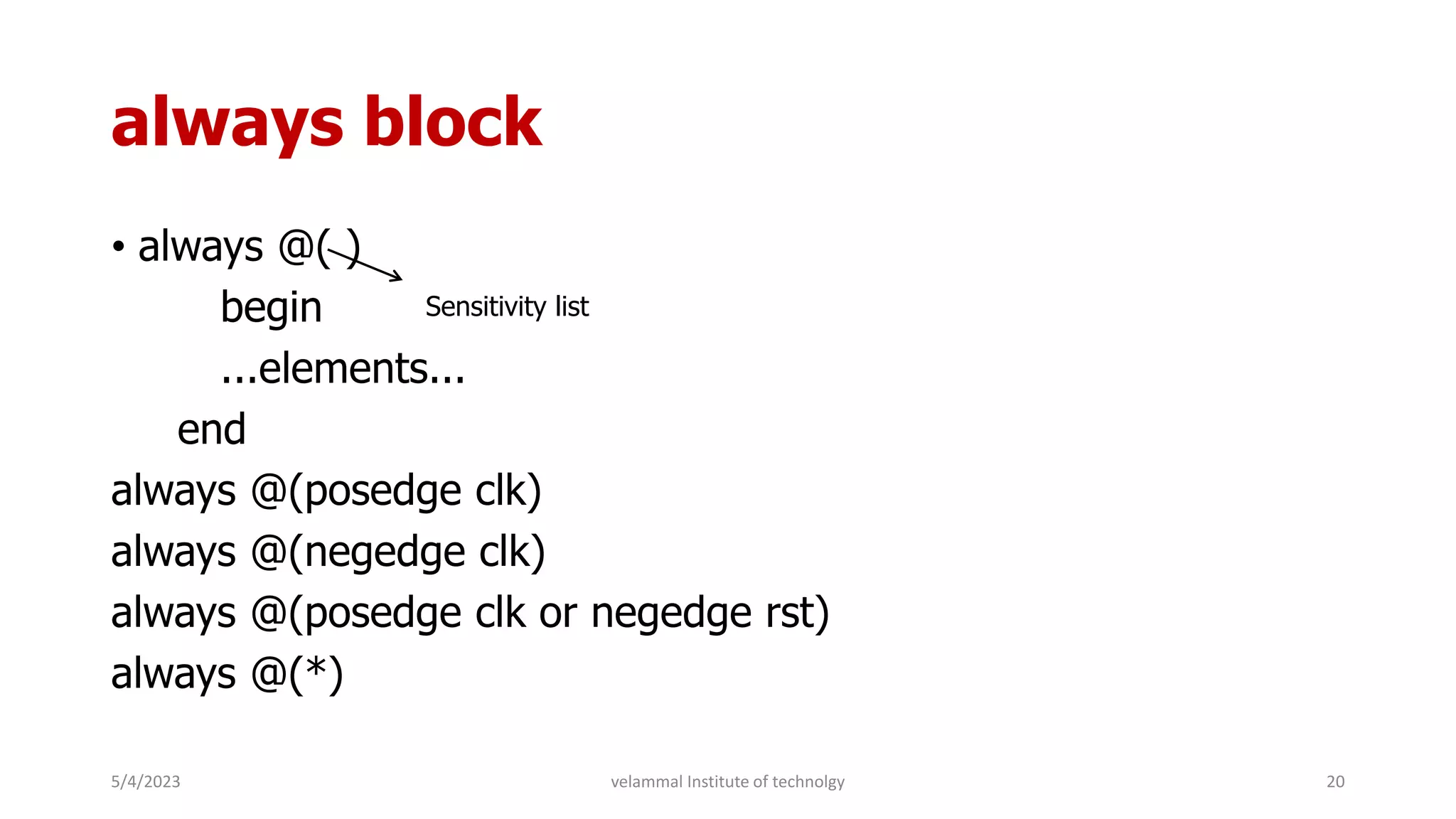 always block
• always @( )
begin
...elements...
end
always @(posedge clk)
always @(negedge clk)
always @(posedge clk or negedge rst)
always @(*)
Sensitivity list
5/4/2023 20
velammal Institute of technolgy
 