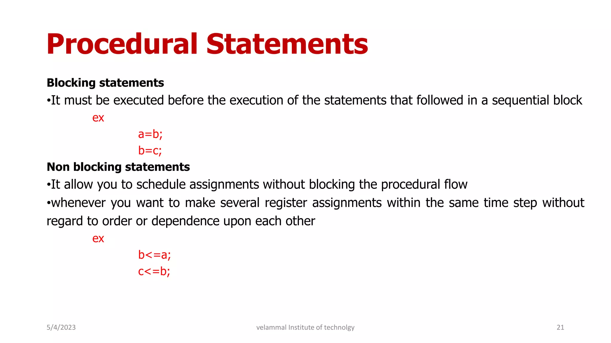Procedural Statements
Blocking statements
•It must be executed before the execution of the statements that followed in a sequential block
ex
a=b;
b=c;
Non blocking statements
•It allow you to schedule assignments without blocking the procedural flow
•whenever you want to make several register assignments within the same time step without
regard to order or dependence upon each other
ex
b<=a;
c<=b;
5/4/2023 21
velammal Institute of technolgy
 