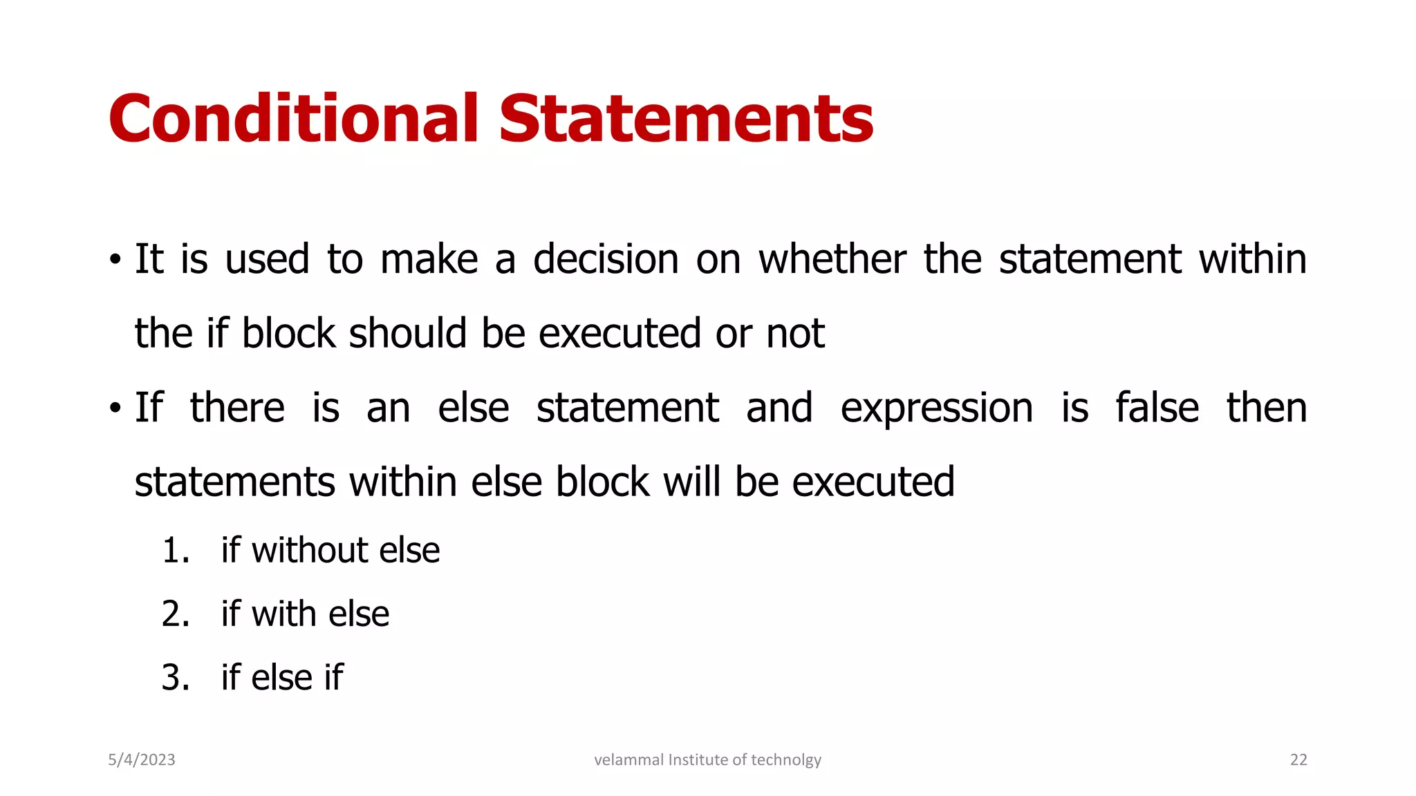 Conditional Statements
• It is used to make a decision on whether the statement within
the if block should be executed or not
• If there is an else statement and expression is false then
statements within else block will be executed
1. if without else
2. if with else
3. if else if
5/4/2023 22
velammal Institute of technolgy
 