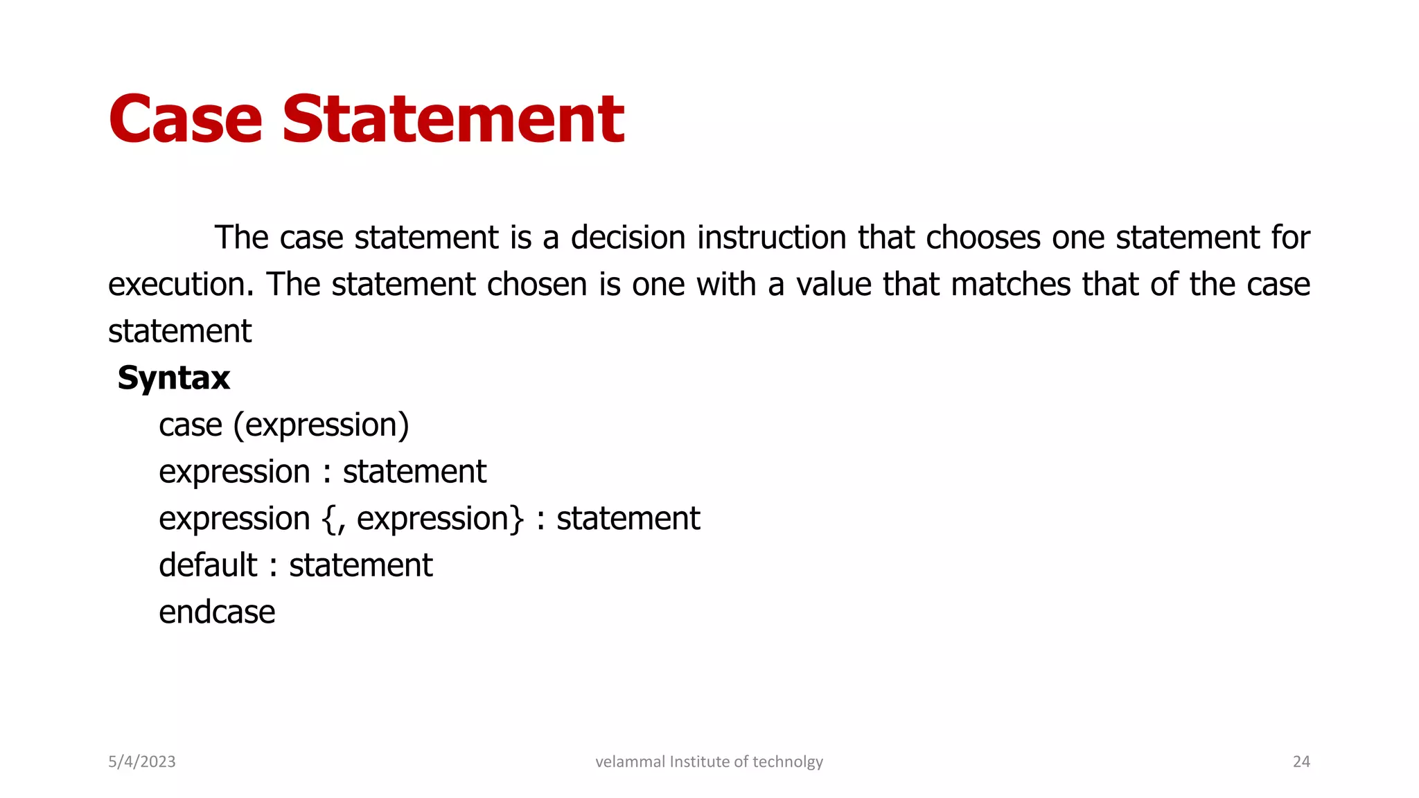 Case Statement
The case statement is a decision instruction that chooses one statement for
execution. The statement chosen is one with a value that matches that of the case
statement
Syntax
case (expression)
expression : statement
expression {, expression} : statement
default : statement
endcase
5/4/2023 24
velammal Institute of technolgy
 