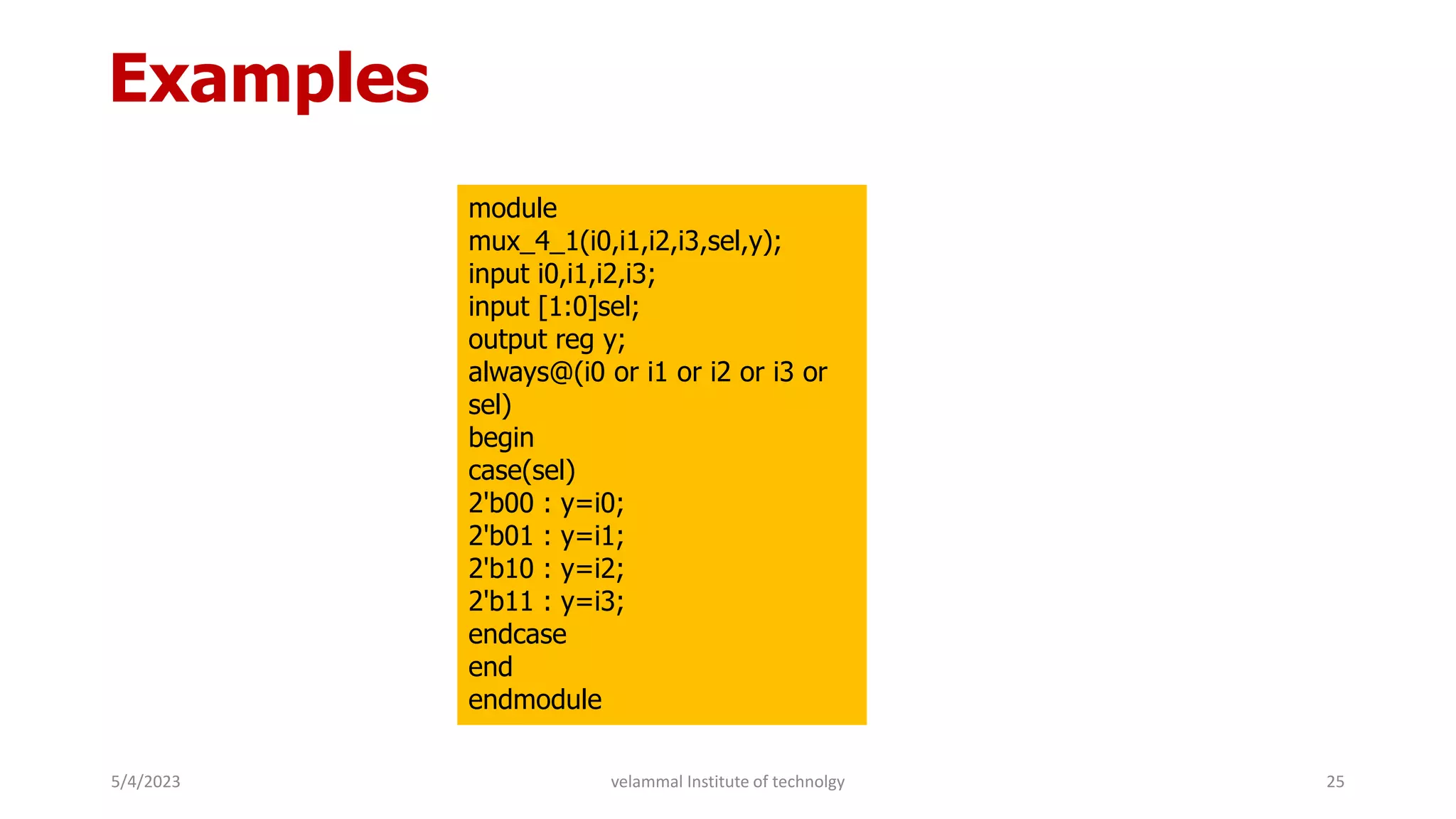 Examples
module
mux_4_1(i0,i1,i2,i3,sel,y);
input i0,i1,i2,i3;
input [1:0]sel;
output reg y;
always@(i0 or i1 or i2 or i3 or
sel)
begin
case(sel)
2'b00 : y=i0;
2'b01 : y=i1;
2'b10 : y=i2;
2'b11 : y=i3;
endcase
end
endmodule
5/4/2023 25
velammal Institute of technolgy
 