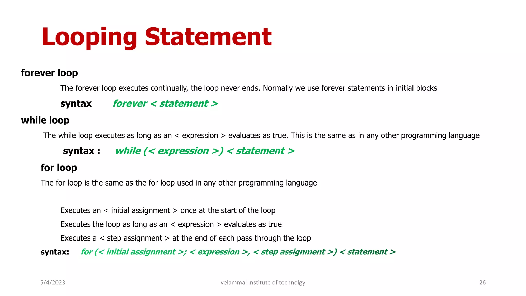 Looping Statement
forever loop
The forever loop executes continually, the loop never ends. Normally we use forever statements in initial blocks
syntax forever < statement >
while loop
The while loop executes as long as an < expression > evaluates as true. This is the same as in any other programming language
syntax : while (< expression >) < statement >
for loop
The for loop is the same as the for loop used in any other programming language
Executes an < initial assignment > once at the start of the loop
Executes the loop as long as an < expression > evaluates as true
Executes a < step assignment > at the end of each pass through the loop
syntax:
5/4/2023 26
velammal Institute of technolgy
 