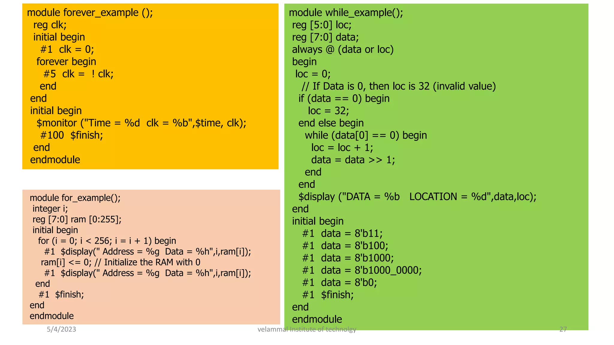 module forever_example ();
reg clk;
initial begin
#1 clk = 0;
forever begin
#5 clk = ! clk;
end
end
initial begin
$monitor ("Time = %d clk = %b",$time, clk);
#100 $finish;
end
endmodule
module while_example();
reg [5:0] loc;
reg [7:0] data;
always @ (data or loc)
begin
loc = 0;
// If Data is 0, then loc is 32 (invalid value)
if (data == 0) begin
loc = 32;
end else begin
while (data[0] == 0) begin
loc = loc + 1;
data = data >> 1;
end
end
$display ("DATA = %b LOCATION = %d",data,loc);
end
initial begin
#1 data = 8'b11;
#1 data = 8'b100;
#1 data = 8'b1000;
#1 data = 8'b1000_0000;
#1 data = 8'b0;
#1 $finish;
end
endmodule
module for_example();
integer i;
reg [7:0] ram [0:255];
initial begin
for (i = 0; i < 256; i = i + 1) begin
#1 $display(" Address = %g Data = %h",i,ram[i]);
ram[i] <= 0; // Initialize the RAM with 0
#1 $display(" Address = %g Data = %h",i,ram[i]);
end
#1 $finish;
end
endmodule
5/4/2023 27
velammal Institute of technolgy
 