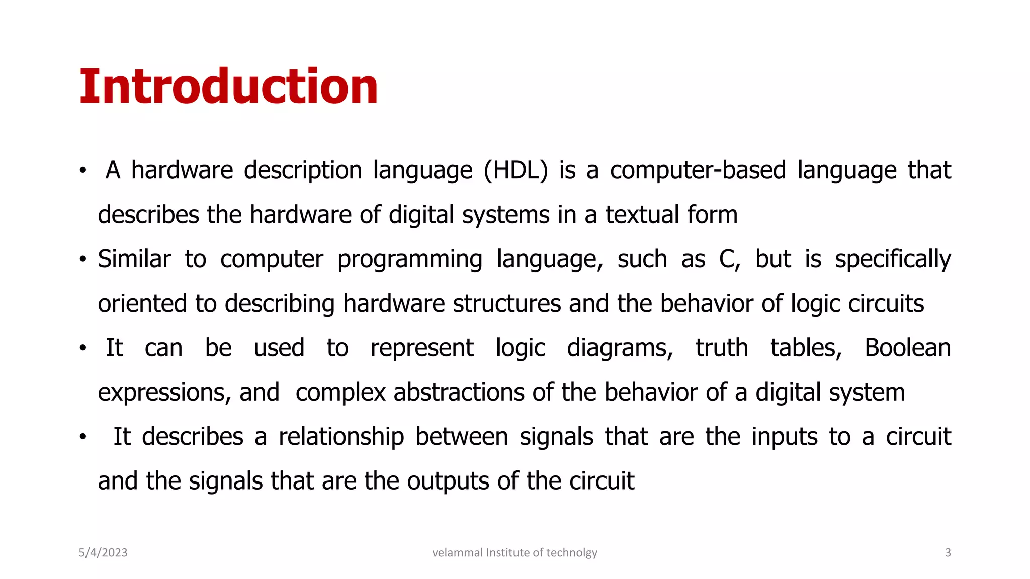 Introduction
• A hardware description language (HDL) is a computer-based language that
describes the hardware of digital systems in a textual form
• Similar to computer programming language, such as C, but is specifically
oriented to describing hardware structures and the behavior of logic circuits
• It can be used to represent logic diagrams, truth tables, Boolean
expressions, and complex abstractions of the behavior of a digital system
• It describes a relationship between signals that are the inputs to a circuit
and the signals that are the outputs of the circuit
5/4/2023 3
velammal Institute of technolgy
 