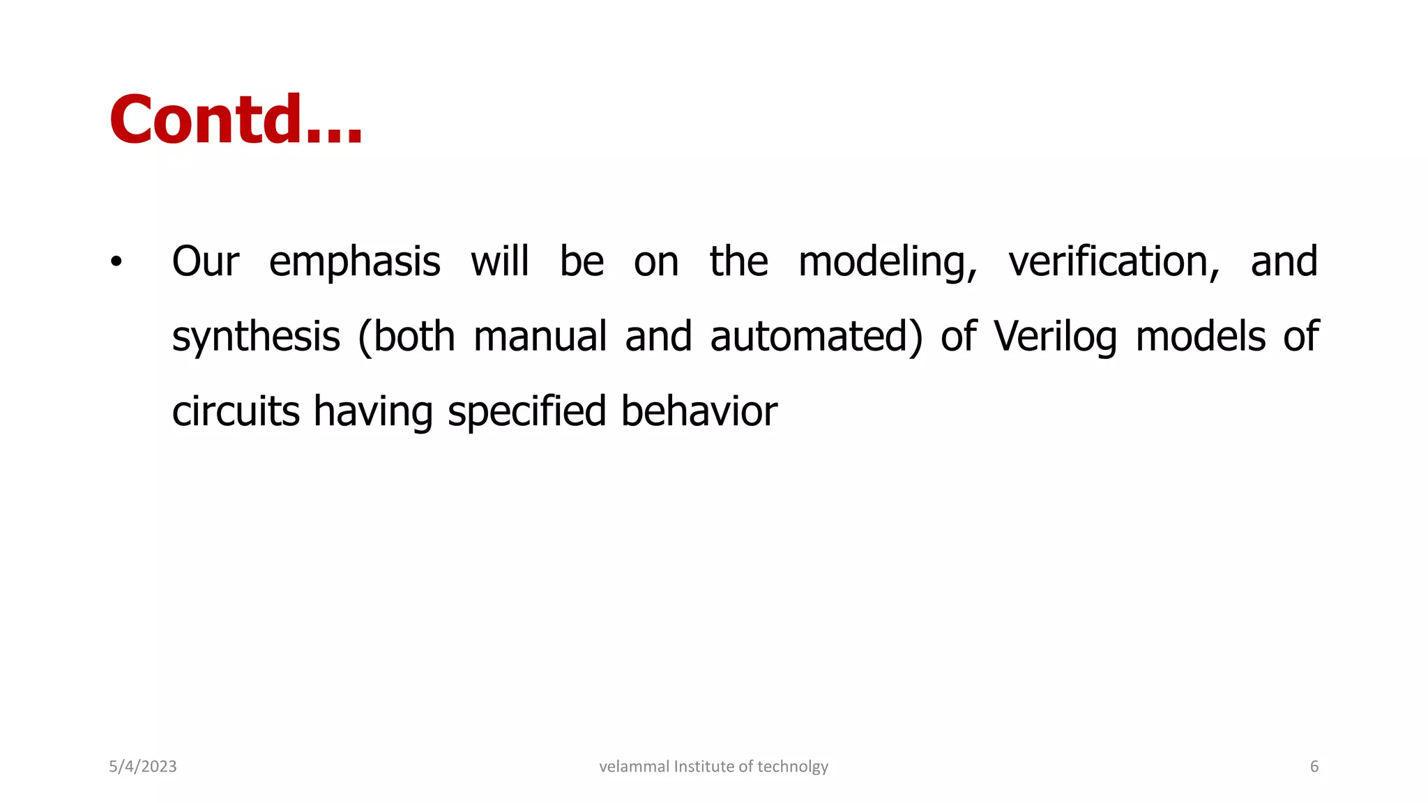 Contd...
• Our emphasis will be on the modeling, verification, and
synthesis (both manual and automated) of Verilog models of
circuits having specified behavior
5/4/2023 6
velammal Institute of technolgy
 