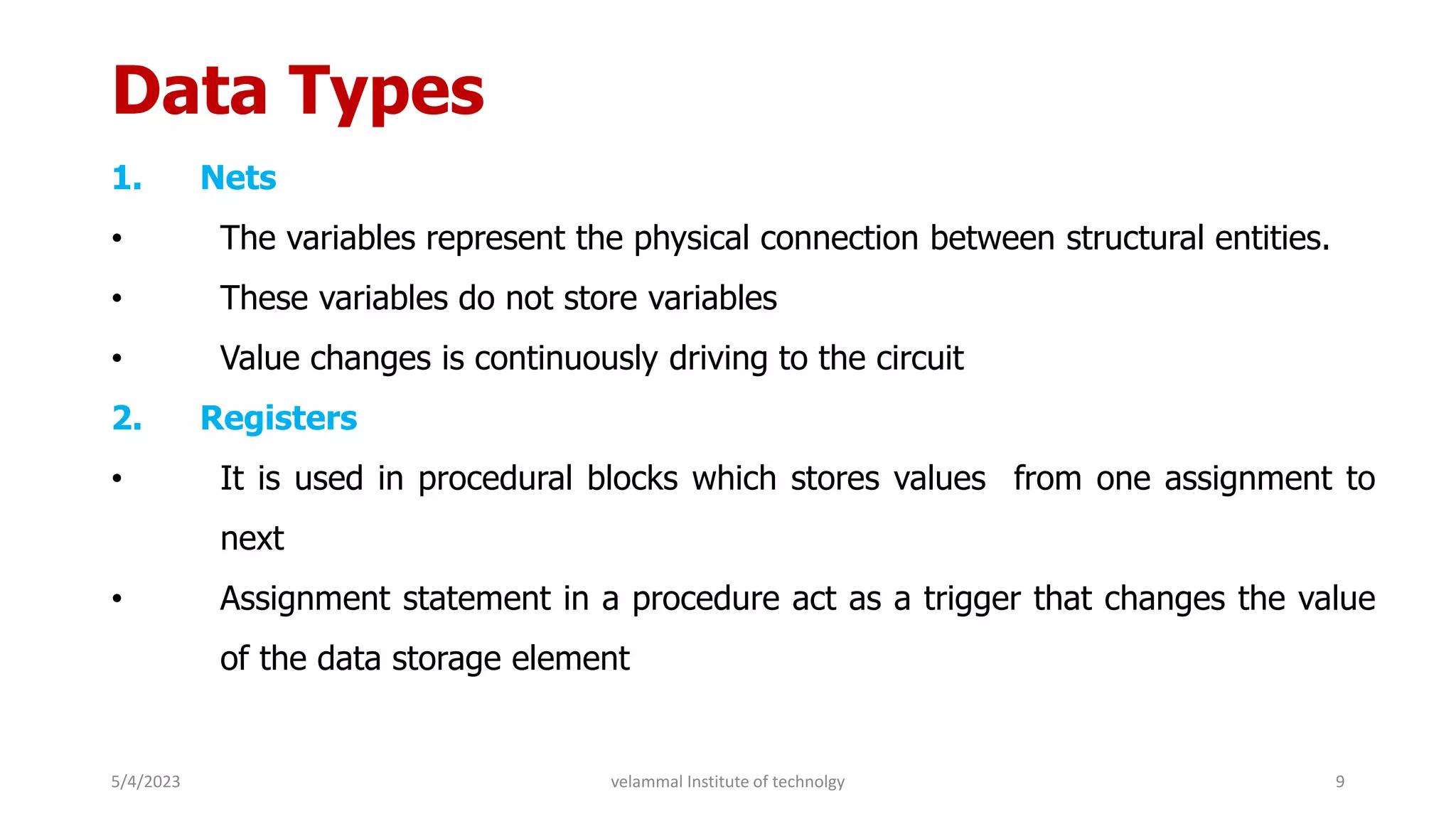 Data Types
1. Nets
• The variables represent the physical connection between structural entities.
• These variables do not store variables
• Value changes is continuously driving to the circuit
2. Registers
• It is used in procedural blocks which stores values from one assignment to
next
• Assignment statement in a procedure act as a trigger that changes the value
of the data storage element
5/4/2023 9
velammal Institute of technolgy
 