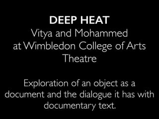 DEEP HEAT
Vitya and Mohammed
at Wimbledon College of Arts
Theatre
Exploration of an object as a
document and the dialogue it has with
documentary text.
 