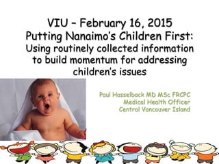 VIU – February 16, 2015
Putting Nanaimo’s Children First:
Using routinely collected information
to build momentum for addressing
children’s issues
Paul Hasselback MD MSc FRCPC
Medical Health Officer
Central Vancouver Island
 