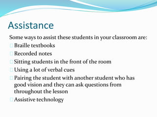 Assistance
Some ways to assist these students in your classroom are:
Braille textbooks
Recorded notes
Sitting students in the front of the room
Using a lot of verbal cues
Pairing the student with another student who has
good vision and they can ask questions from
throughout the lesson
Assistive technology
 