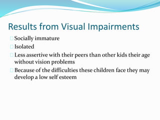 Results from Visual Impairments
Socially immature
Isolated
Less assertive with their peers than other kids their age
without vision problems
Because of the difficulties these children face they may
develop a low self esteem
 