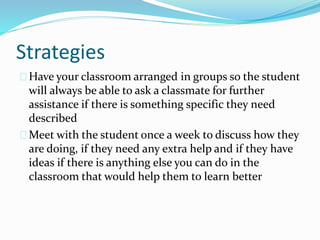 Strategies
Have your classroom arranged in groups so the student
will always be able to ask a classmate for further
assistance if there is something specific they need
described
Meet with the student once a week to discuss how they
are doing, if they need any extra help and if they have
ideas if there is anything else you can do in the
classroom that would help them to learn better
 
