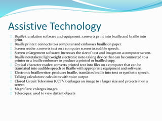 Assistive Technology
Braille translation software and equipment: converts print into braille and braille into
print.
Braille printer: connects to a computer and embosses braille on paper.
Screen reader: converts text on a computer screen to audible speech.
Screen enlargement software: increases the size of text and images on a computer screen.
Braille notetakers: lightweight electronic note-taking device that can be connected to a
printer or a braille embosser to produce a printed or brailled copy.
Optical character reader: converts printed text into files on a computer that can be
translated into audible speech or Braille with appropriate equipment and software.
Electronic braillewriter: produces braille, translates braille into text or synthetic speech.
Talking calculators: calculates with voice output.
Closed Circuit Television (CCTV): enlarges an image to a larger size and projects it on a
screen
Magnifiers: enlarges images
Telescopes: used to view distant objects
 
