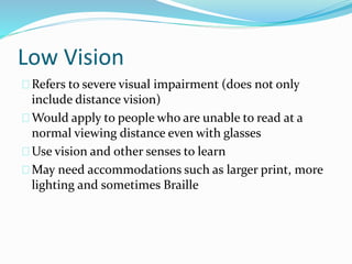 Low Vision
Refers to severe visual impairment (does not only
include distance vision)
Would apply to people who are unable to read at a
normal viewing distance even with glasses
Use vision and other senses to learn
May need accommodations such as larger print, more
lighting and sometimes Braille
 
