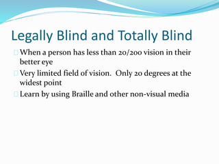 Legally Blind and Totally Blind
When a person has less than 20/200 vision in their
better eye
Very limited field of vision. Only 20 degrees at the
widest point
Learn by using Braille and other non-visual media
 