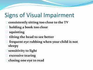 Signs of Visual Impairment
consistently sitting too close to the TV
holding a book too close
squinting
tilting the head to see better
frequent eye rubbing when your child is not
sleepy
sensitivity to light
excessive tearing
closing one eye to read
 