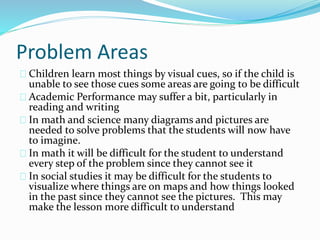 Problem Areas
Children learn most things by visual cues, so if the child is
unable to see those cues some areas are going to be difficult
Academic Performance may suffer a bit, particularly in
reading and writing
In math and science many diagrams and pictures are
needed to solve problems that the students will now have
to imagine.
In math it will be difficult for the student to understand
every step of the problem since they cannot see it
In social studies it may be difficult for the students to
visualize where things are on maps and how things looked
in the past since they cannot see the pictures. This may
make the lesson more difficult to understand
 