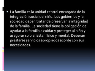  La familia es la unidad central encargada de la
integración social del niño. Los gobiernos y la
sociedad deben tratar de preservar la integridad
de la familia. La sociedad tiene la obligación de
ayudar a la familia a cuidar y proteger al niño y
asegurar su bienestar físico y mental. Deberán
prestarse servicios apropiados acorde con sus
necesidades.
 