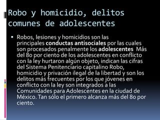 Robo y homicidio, delitos
comunes de adolescentes
 Robos, lesiones y homicidios son las
principales conductas antisociales por las cuales
son procesados penalmente los adolescentes Más
del 80 por ciento de los adolescentes en conflicto
con la ley hurtaron algún objeto, indican las cifras
del Sistema Penitenciario capitalino Robo,
homicidio y privación ilegal de la libertad y son los
delitos más frecuentes por los que jóvenes en
conflicto con la ley son integrados a las
Comunidades para Adolescentes en la ciudad de
México.Tan sólo el primero alcanza más del 80 por
ciento.
 